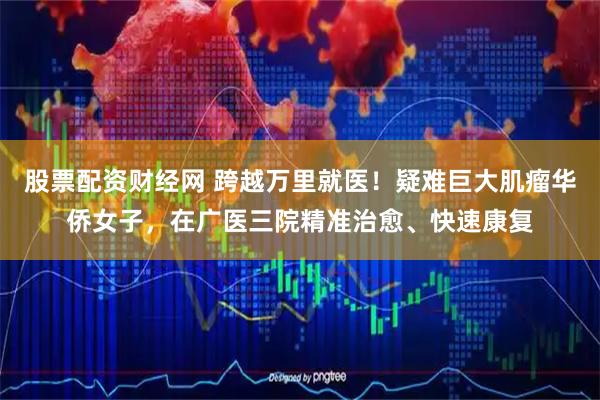 股票配资财经网 跨越万里就医！疑难巨大肌瘤华侨女子，在广医三院精准治愈、快速康复