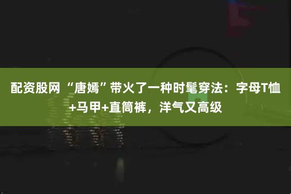配资股网 “唐嫣”带火了一种时髦穿法：字母T恤+马甲+直筒裤，洋气又高级