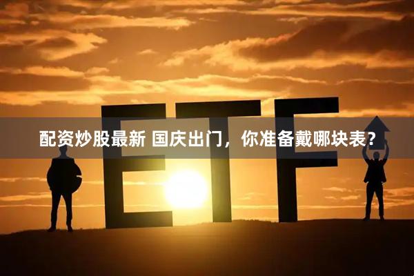 配资炒股最新 国庆出门，你准备戴哪块表？